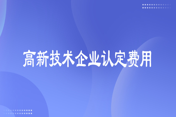 高新技術企業認定費用多少，有哪些費用