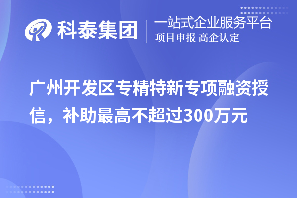 廣州開發區專精特新專項融資授信，補助最高不超過300萬元