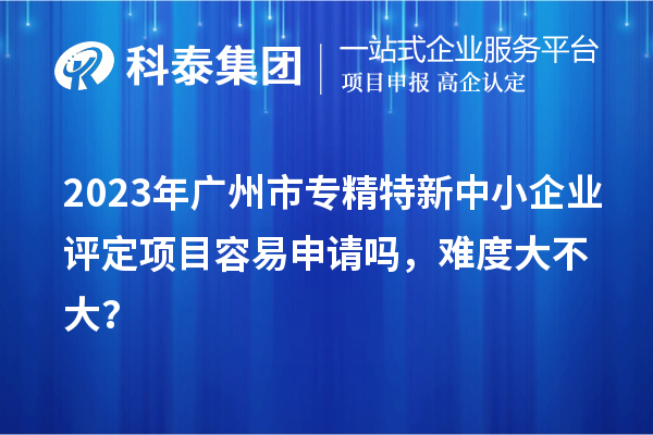 2023年<a href=http://5511mu.com/guangzhou/ target=_blank class=infotextkey>廣州市專精特新</a>中小企業評定項目容易申請嗎，難度大不大？