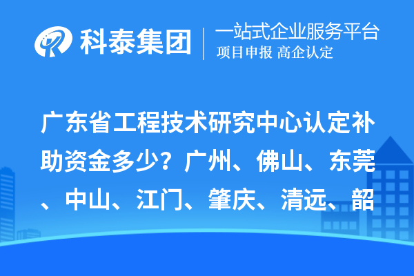 廣東省工程技術研究中心認定補助資金多少？廣州、佛山、東莞、中山、江門、肇慶、清遠、韶關