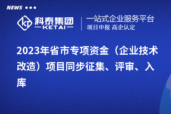 2023年省市專項資金（企業技術改造）項目同步征集、評審、入庫