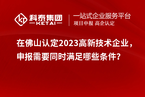 在佛山認(rèn)定2023高新技術(shù)企業(yè)，申報(bào)需要同時(shí)滿足哪些條件？