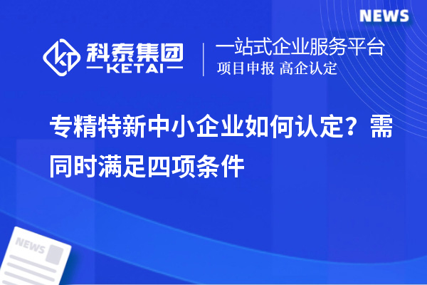 專精特新中小企業如何認定？需同時滿足四項條件