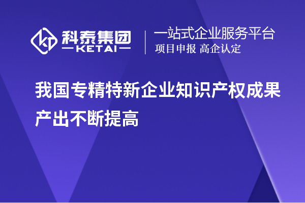 我國專精特新企業(yè)知識(shí)產(chǎn)權(quán)成果產(chǎn)出不斷提高