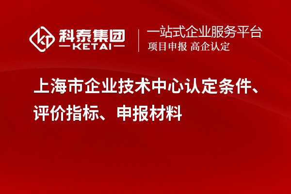 上海市企業技術中心認定條件、評價指標、申報材料