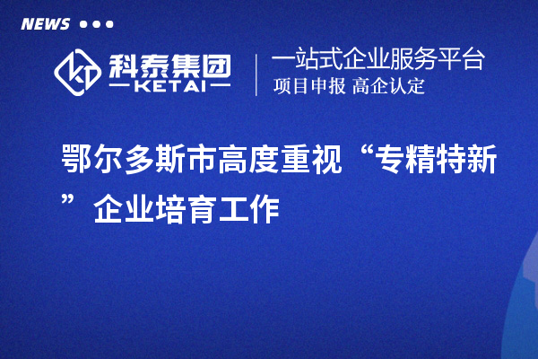 鄂爾多斯市高度重視“專精特新”企業培育工作