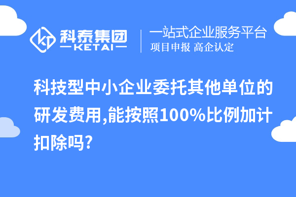 科技型中小企業委托其他單位的研發費用,能按照100%比例加計扣除嗎?