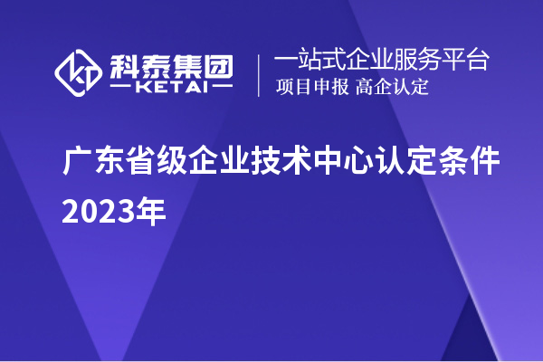 廣東省級企業技術中心認定條件2023年