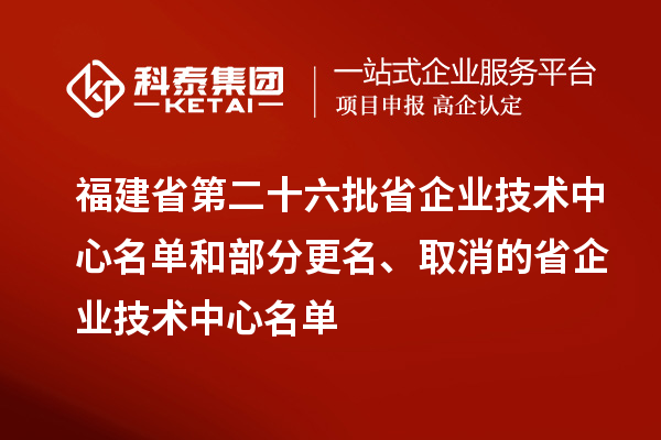 福建省第二十六批省企業技術中心名單和部分更名、取消的省企業技術中心名單