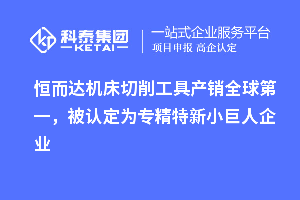 恒而達機床切削工具產銷全球第一，被認定為專精特新小巨人企業(yè)