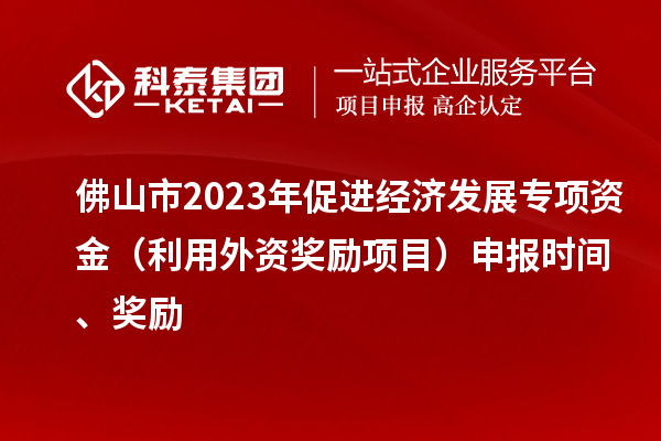 佛山市2023年促進經濟發展專項資金（利用外資獎勵項目）申報時間、獎勵