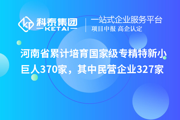 河南省累計培育國家級專精特新小巨人370家，其中民營企業327家