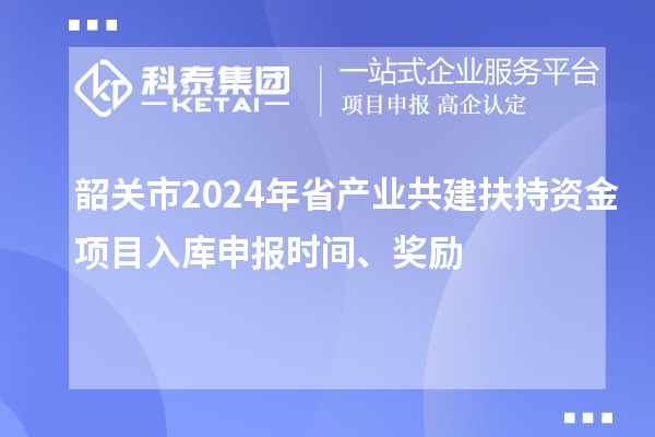 韶關市2024年省產業共建扶持資金項目入庫申報時間、獎勵