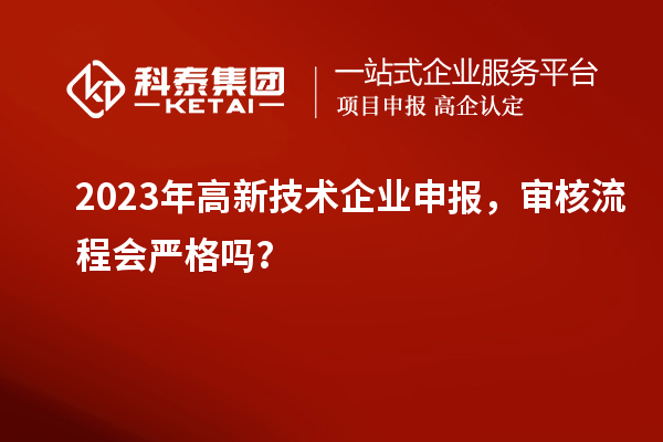 2023年高新技術企業申報，審核流程會嚴格嗎？