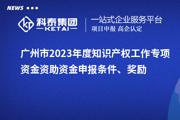 廣州市2023年度知識產權工作專項資金資助資金申報條件、獎勵