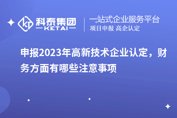 申報2023年高新技術(shù)企業(yè)認(rèn)定，財務(wù)方面有哪些注意事項