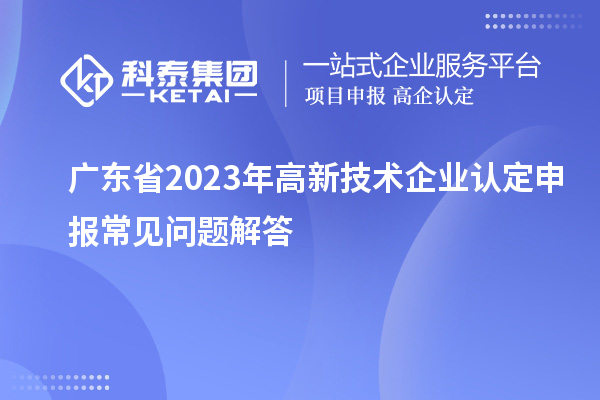 廣東省2023年高新技術(shù)企業(yè)認(rèn)定申報常見問題解答