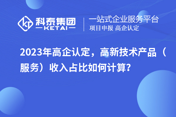 2023年高企認定，高新技術產品（服務）收入占比如何計算？