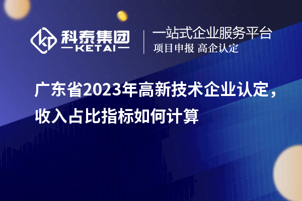 廣東省2023年高新技術(shù)企業(yè)認(rèn)定，收入占比指標(biāo)如何計(jì)算