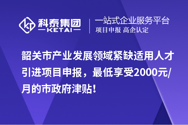 韶關市產業發展領域緊缺適用人才引進項目申報，最低享受2000元/月的市政府津貼！