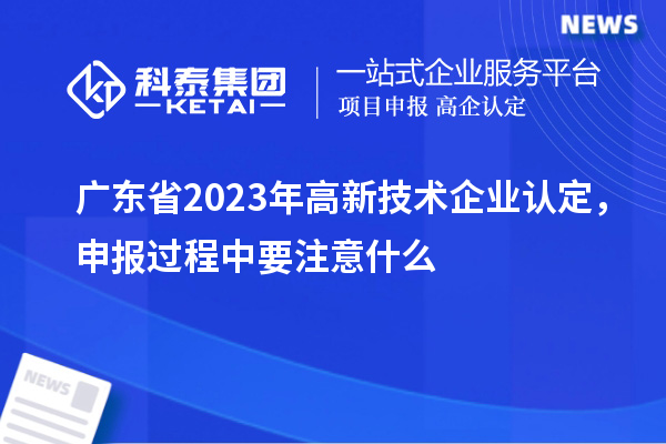 廣東省2023年高新技術企業認定，申報過程中要注意什么