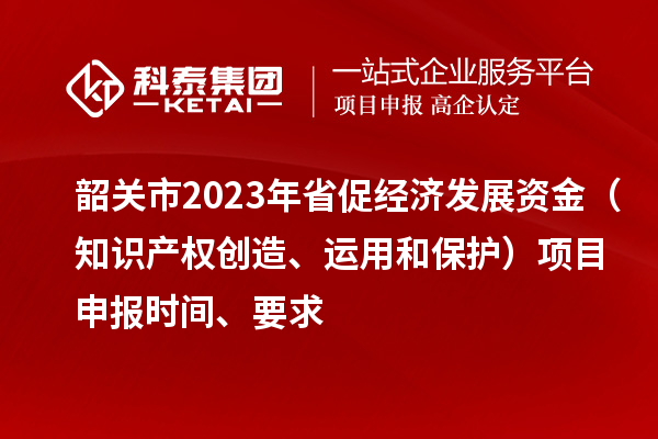 韶關市2023 年省促經濟發展資金（知識產權創造、運用和保護）項目申報時間、要求