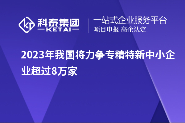 2023年我國將力爭專精特新中小企業超過8萬家