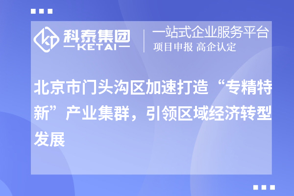 北京市門頭溝區加速打造“專精特新”產業集群，引領區域經濟轉型發展