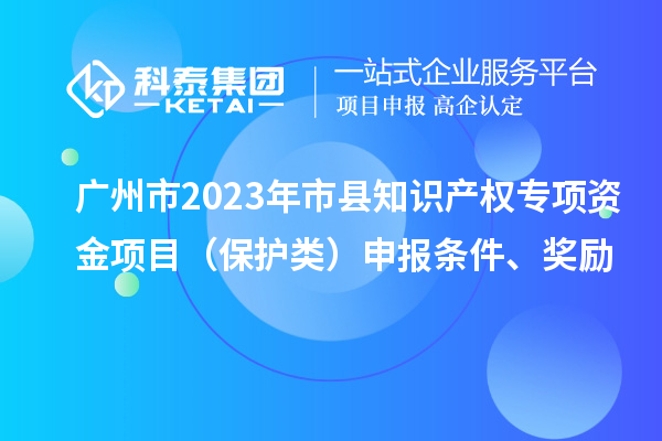 廣州市2023年市縣知識產權專項資金項目（保護類）申報條件、獎勵