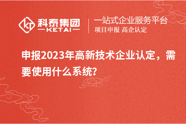 申報(bào)2023年高新技術(shù)企業(yè)認(rèn)定，需要使用什么系統(tǒng)？