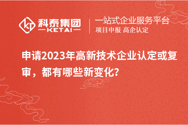 申請2023年高新技術企業認定或復審，都有哪些新變化？