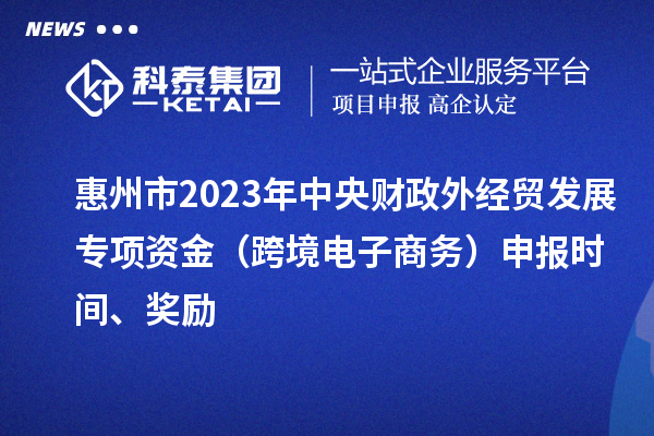 惠州市2023年中央財政外經貿發展專項資金（跨境電子商務）申報時間、獎勵