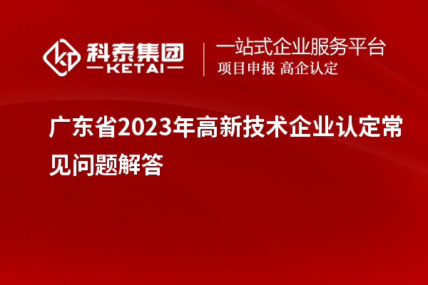 廣東省2023年高新技術企業(yè)認定常見問題解答