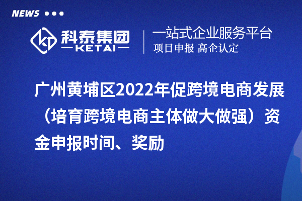 廣州黃埔區(qū)2022年促跨境電商發(fā)展（培育跨境電商主體做大做強）資金申報時間、獎勵