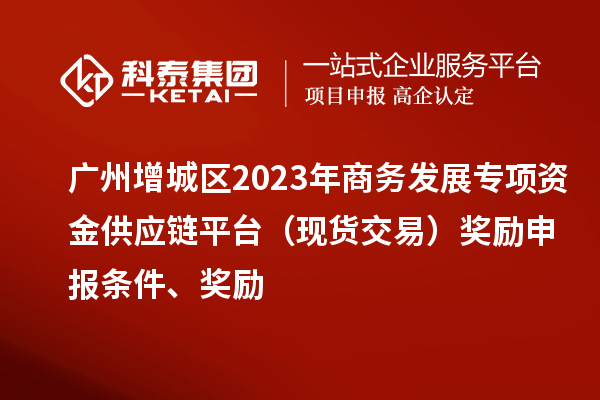 廣州增城區2023年商務發展專項資金供應鏈平臺（現貨交易）獎勵申報條件、獎勵