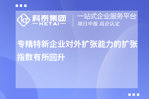 專精特新企業對外擴張能力的擴張指數有所回升