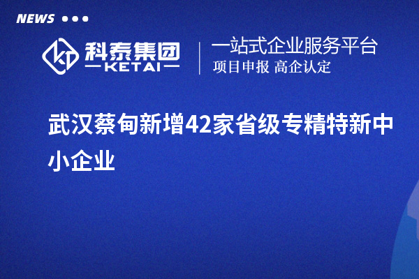 武漢蔡甸新增42家省級(jí)專(zhuān)精特新中小企業(yè)