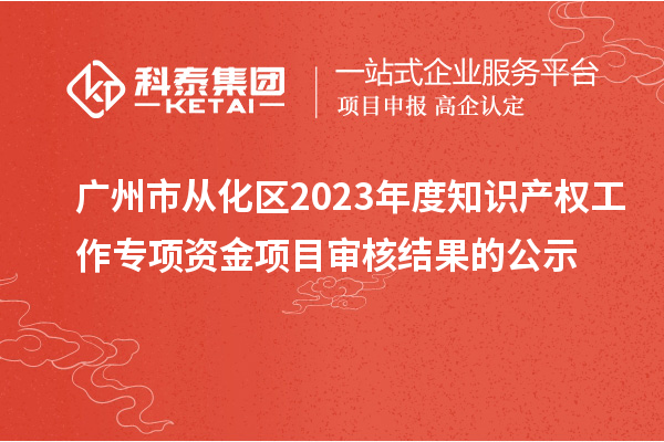 廣州市從化區2023年度知識產權工作專項資金項目審核結果的公示