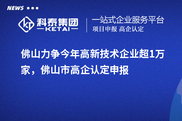 佛山力爭今年高新技術企業超1萬家，佛山市高企認定申報