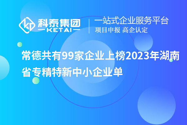 常德共有99家企業上榜2023年湖南省專精特新中小企業單