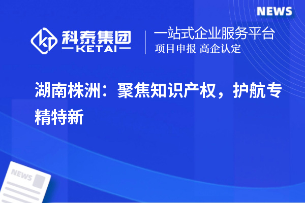 湖南株洲：聚焦知識產權，護航專精特新