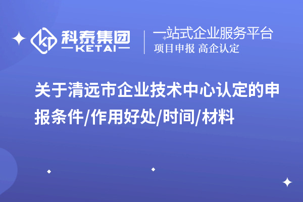 清遠市2023年企業技術中心認定的申報條件/作用好處/時間/材料