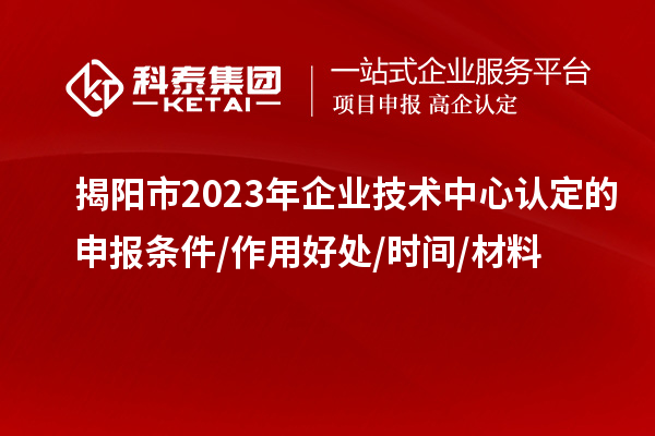 揭陽市2023年企業技術中心認定的申報條件/作用好處/時間/材料