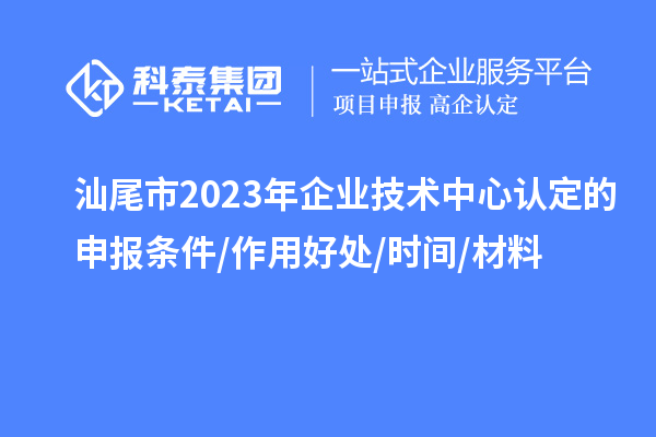 汕尾市2023年企業技術中心認定的申報條件/作用好處/時間/材料