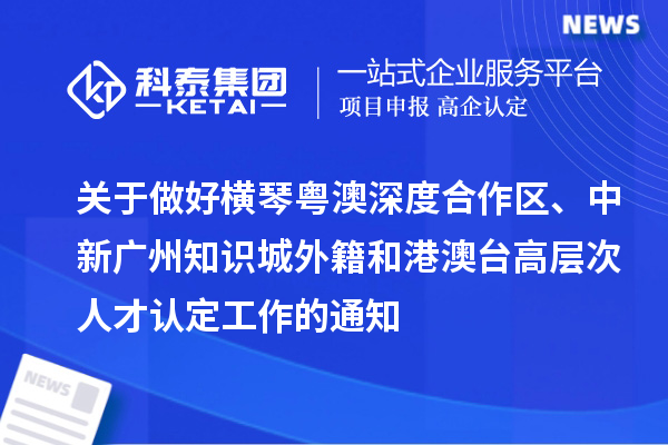 關(guān)于做好橫琴粵澳深度合作區(qū)、中新廣州知識城外籍和港澳臺高層次人才認定工作的通知