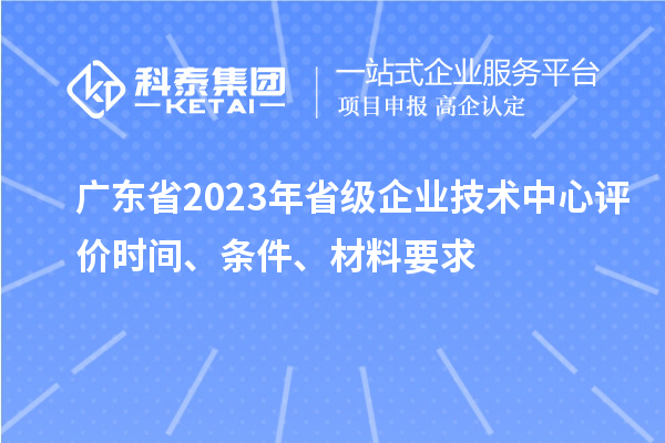 廣東省2023年省級企業技術中心評價時間、條件、材料要求