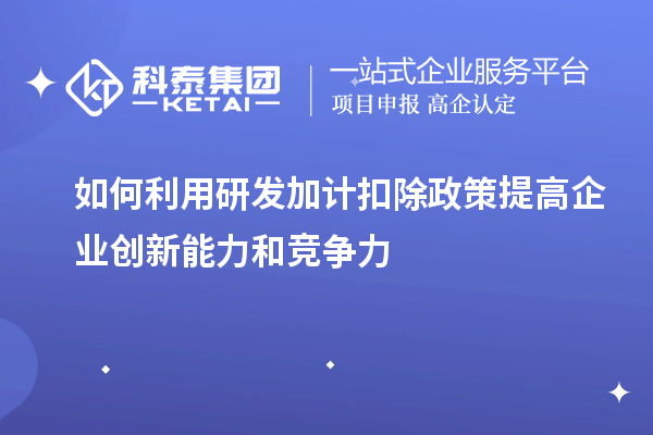 如何利用研發加計扣除政策提高企業創新能力和競爭力