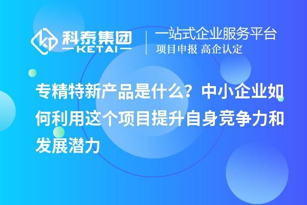 專精特新產品是什么？中小企業如何利用這個項目提升自身競爭力和發展潛力