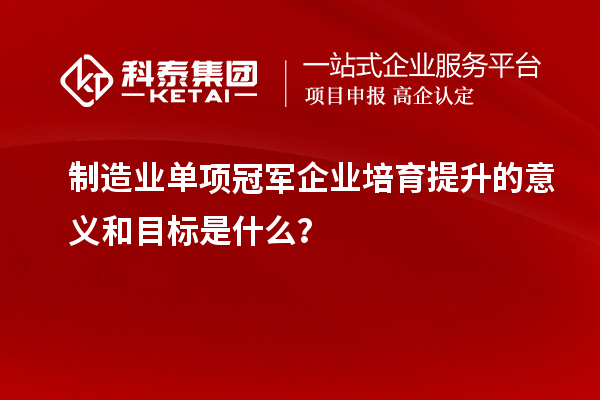 制造業(yè)單項(xiàng)冠軍企業(yè)培育提升的意義和目標(biāo)是什么？