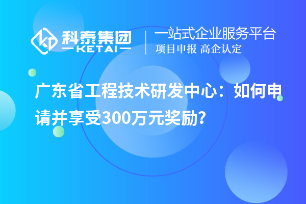 廣東省工程技術研發中心：如何申請并享受300萬元獎勵？